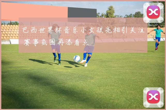 巴西世界杯音乐小女孩亮相引关注 赛事氛围再添看点