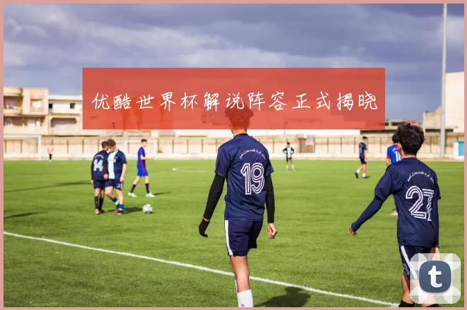 优酷世界杯解说阵容正式揭晓