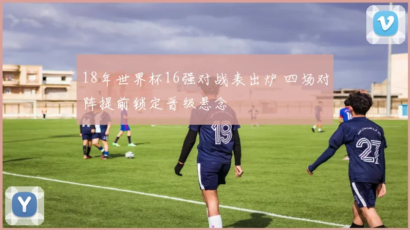 18年世界杯16强对战表出炉 四场对阵提前锁定晋级悬念