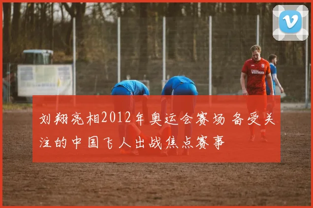 刘翔亮相2012年奥运会赛场 备受关注的中国飞人出战焦点赛事